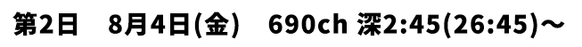 第2日 8月4日(金) 690ch 深2:45(26:45)〜