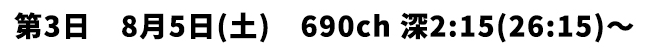 第3日 8月5日(土) 690ch 深2:15(26:15)〜