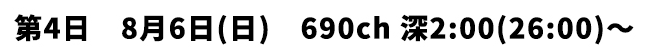 第4日 8月6日(日) 690ch 深2:00(26:00)〜