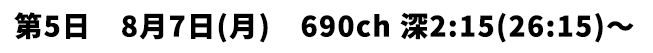 第5日 8月7日(月) 690ch 深2:15(26:15)〜
