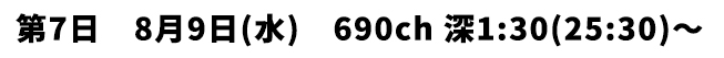 第7日 8月9日(水) 690ch 深1:30(25:30)〜