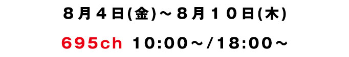 8月4日(金)〜8月9日(木) 695ch 10:00〜/18:00〜