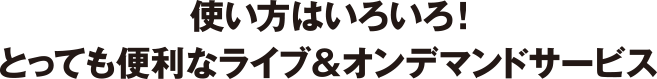 使い方はいろいろ！とっても便利なライブ＆オンデマンドサービス